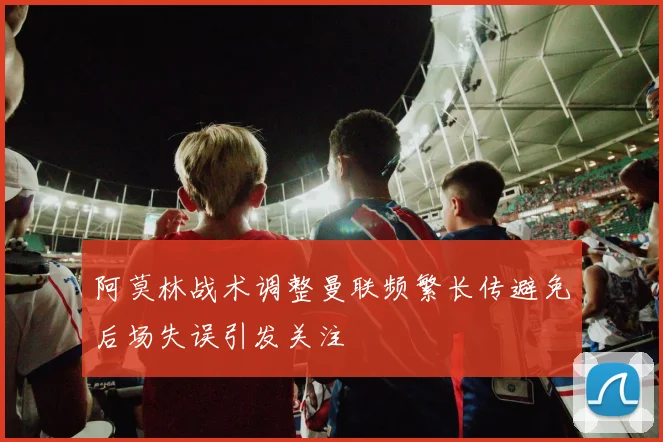 阿莫林战术调整曼联频繁长传避免后场失误引发关注