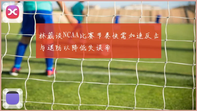 林葳谈NCAA比赛节奏快需加速反击与退防以降低失误率