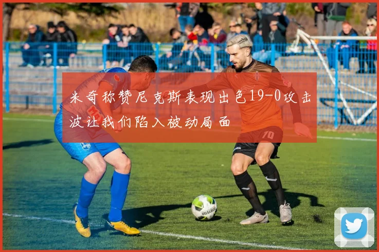 米奇称赞尼克斯表现出色19-0攻击波让我们陷入被动局面
