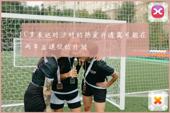 C罗表达对沙特的热爱并透露可能在两年后退役的计划