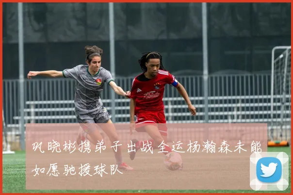 巩晓彬携弟子出战全运杨瀚森未能如愿驰援球队