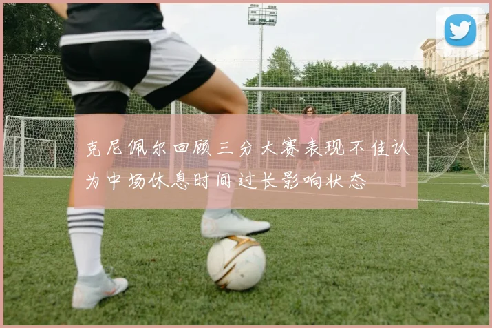 克尼佩尔回顾三分大赛表现不佳认为中场休息时间过长影响状态