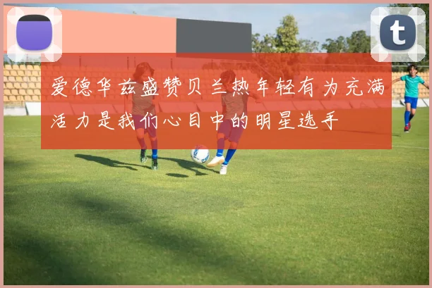 爱德华兹盛赞贝兰热年轻有为充满活力是我们心目中的明星选手