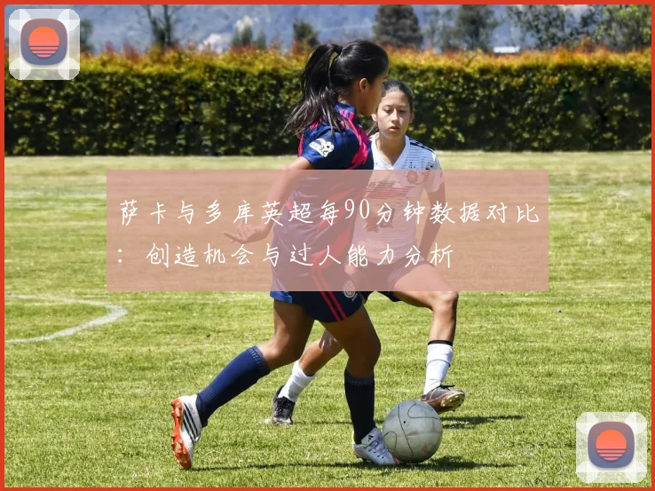 萨卡与多库英超每90分钟数据对比：创造机会与过人能力分析