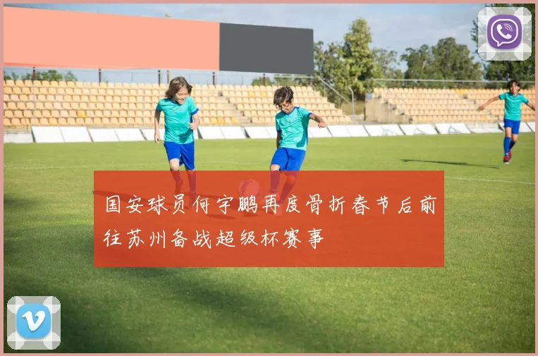 国安球员何宇鹏再度骨折春节后前往苏州备战超级杯赛事