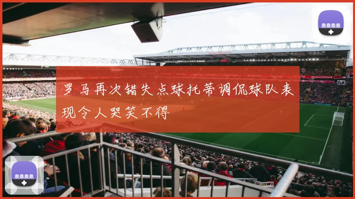 罗马再次错失点球托蒂调侃球队表现令人哭笑不得