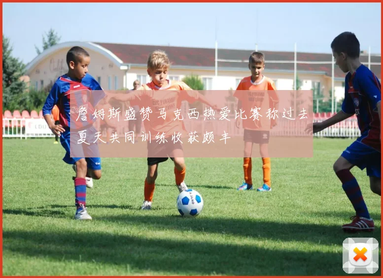 詹姆斯盛赞马克西热爱比赛称过去夏天共同训练收获颇丰