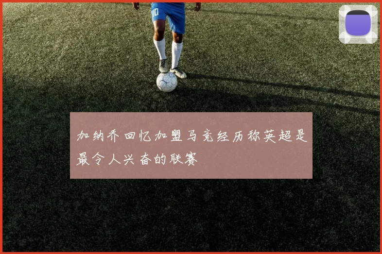 加纳乔回忆加盟马竞经历称英超是最令人兴奋的联赛