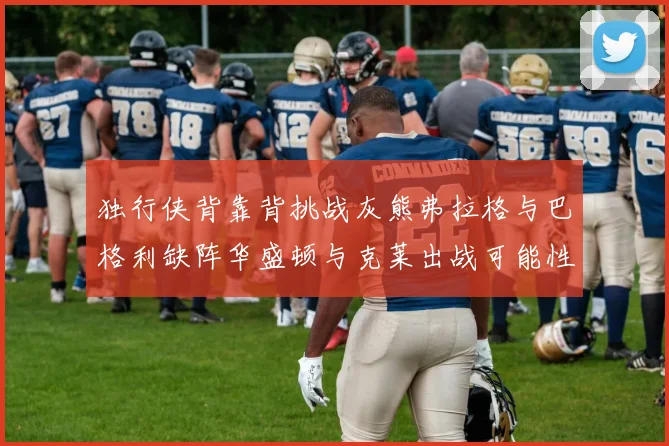 独行侠背靠背挑战灰熊弗拉格与巴格利缺阵华盛顿与克莱出战可能性微小