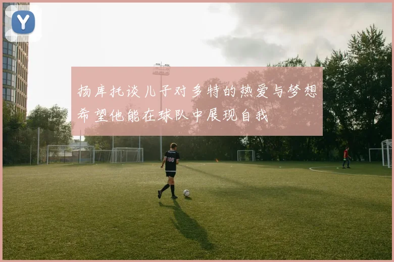 扬库托谈儿子对多特的热爱与梦想希望他能在球队中展现自我