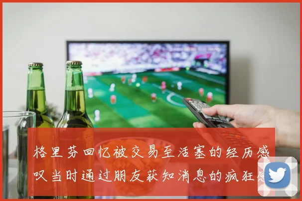 格里芬回忆被交易至活塞的经历感叹当时通过朋友获知消息的疯狂感受