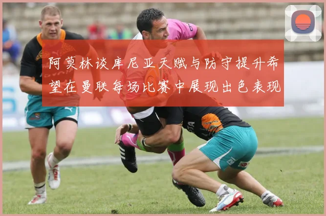 阿莫林谈库尼亚天赋与防守提升希望在曼联每场比赛中展现出色表现