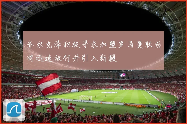 齐尔克泽积极寻求加盟罗马曼联或将迅速放行并引入新援
