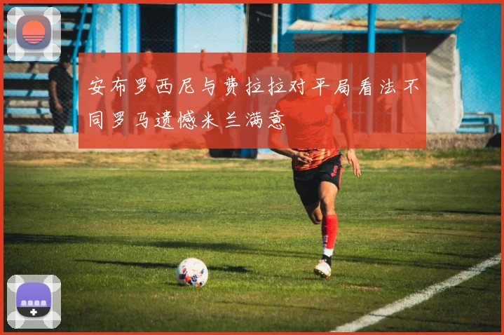 安布罗西尼与费拉拉对平局看法不同罗马遗憾米兰满意