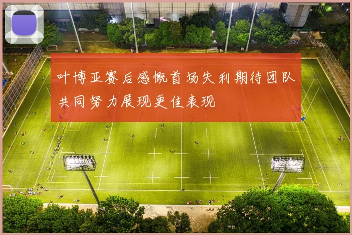 叶博亚赛后感慨首场失利期待团队共同努力展现更佳表现