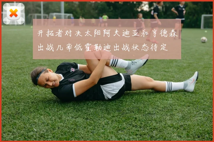 开拓者对决太阳阿夫迪亚和亨德森出战几率低霍勒迪出战状态待定
