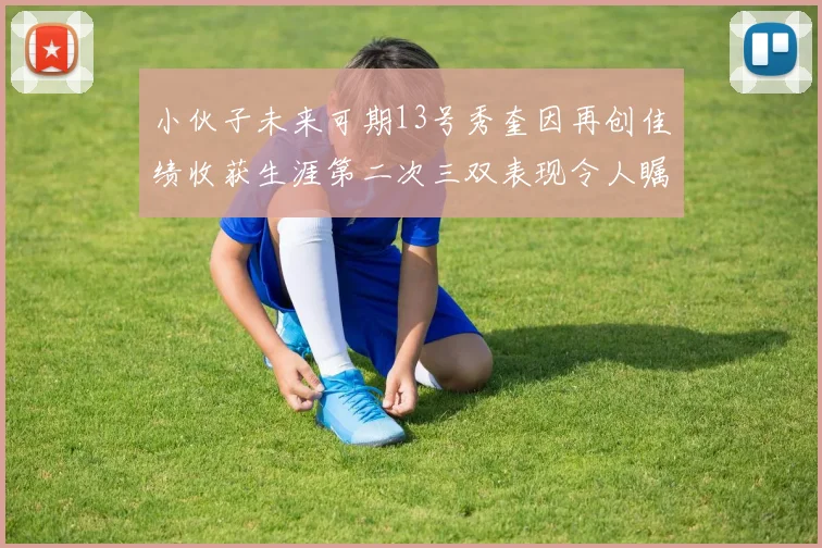 小伙子未来可期13号秀奎因再创佳绩收获生涯第二次三双表现令人瞩目