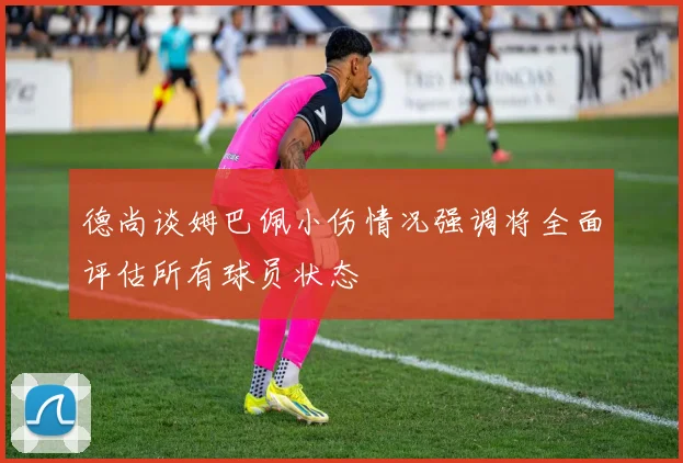 德尚谈姆巴佩小伤情况强调将全面评估所有球员状态