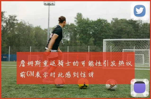 詹姆斯重返骑士的可能性引发热议前GM表示对此感到惊讶