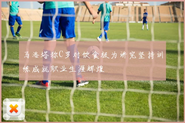 马洛塔称C罗对饮食极为讲究坚持训练成就职业生涯辉煌