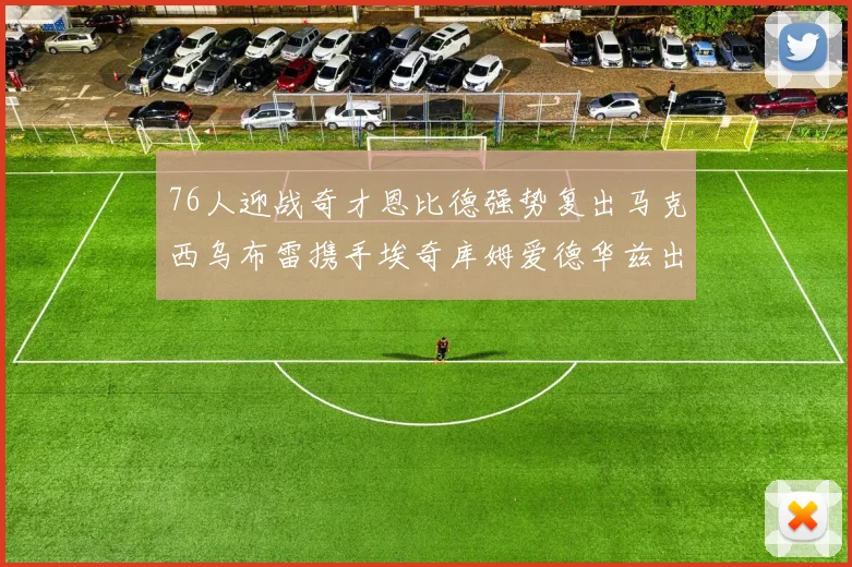 76人迎战奇才恩比德强势复出马克西乌布雷携手埃奇库姆爱德华兹出战