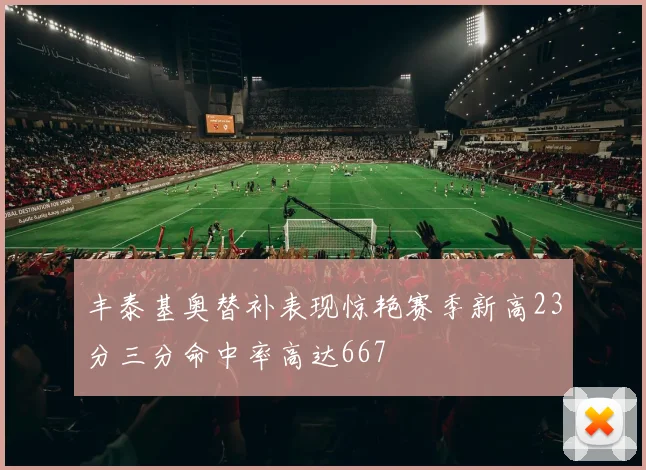 丰泰基奥替补表现惊艳赛季新高23分三分命中率高达667