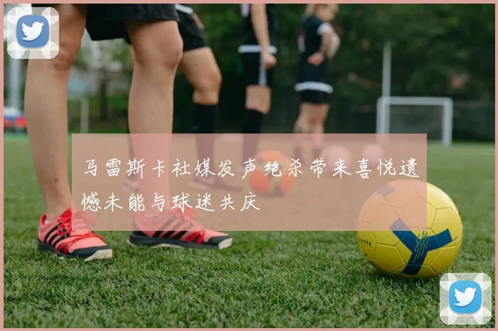 马雷斯卡社媒发声绝杀带来喜悦遗憾未能与球迷共庆
