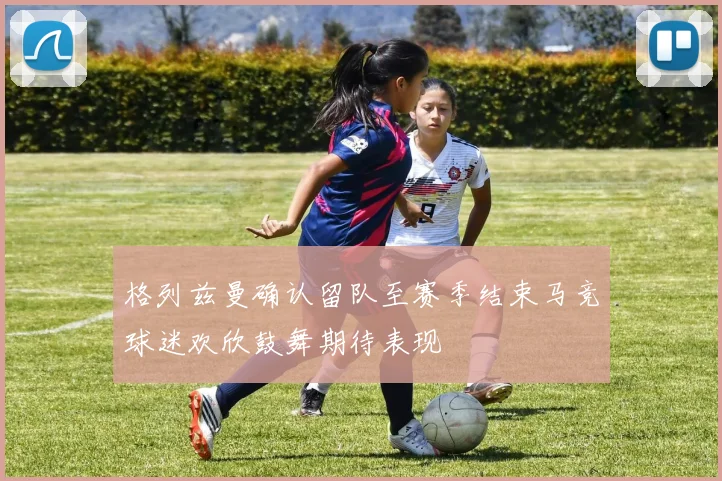 格列兹曼确认留队至赛季结束马竞球迷欢欣鼓舞期待表现