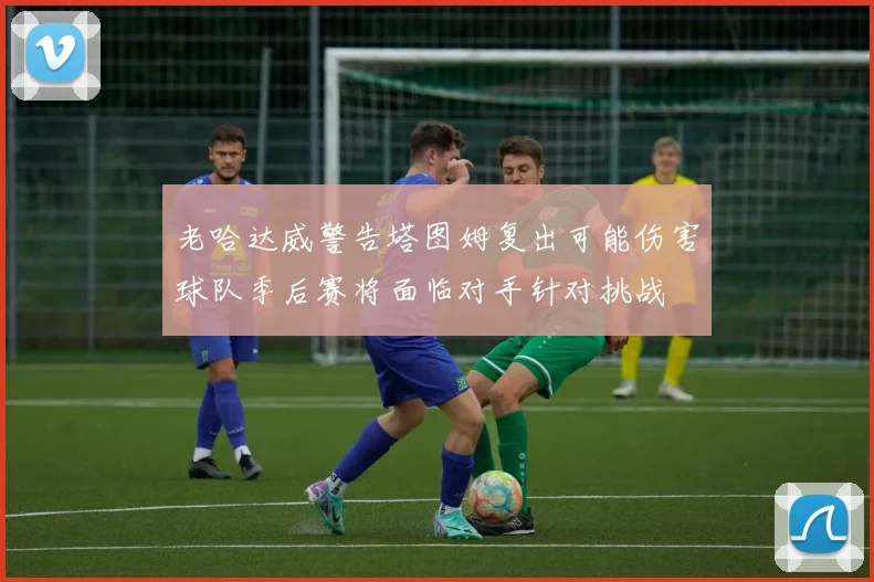 老哈达威警告塔图姆复出可能伤害球队季后赛将面临对手针对挑战