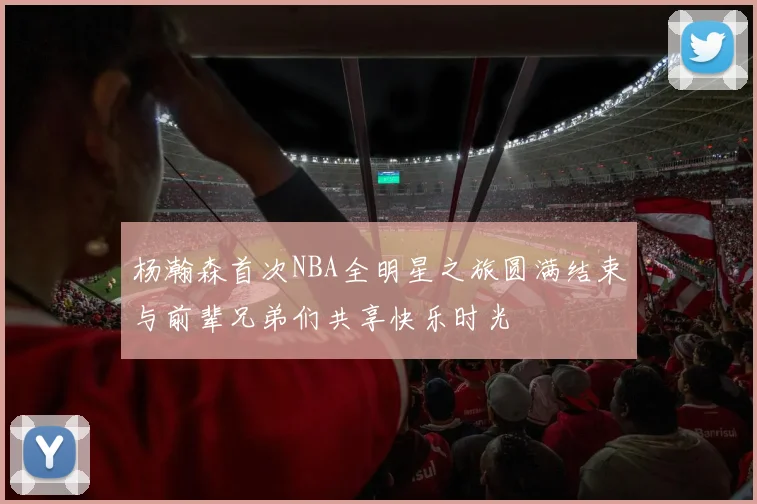 杨瀚森首次NBA全明星之旅圆满结束与前辈兄弟们共享快乐时光