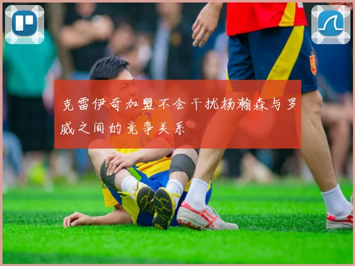 克雷伊奇加盟不会干扰杨瀚森与罗威之间的竞争关系