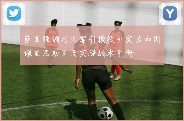 萨基强调尤文需引援提升实力加斯佩里尼助罗马实现战术平衡