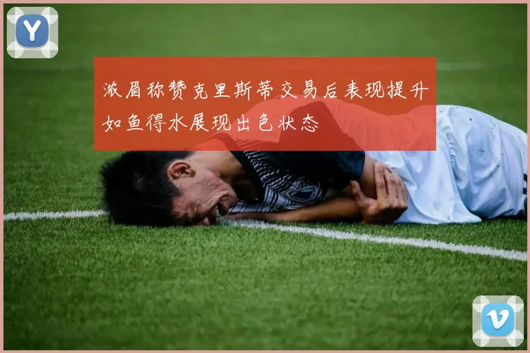 浓眉称赞克里斯蒂交易后表现提升如鱼得水展现出色状态