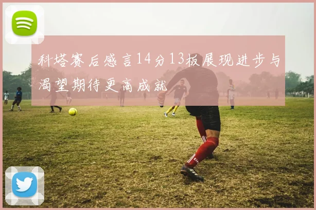 科塔赛后感言14分13板展现进步与渴望期待更高成就