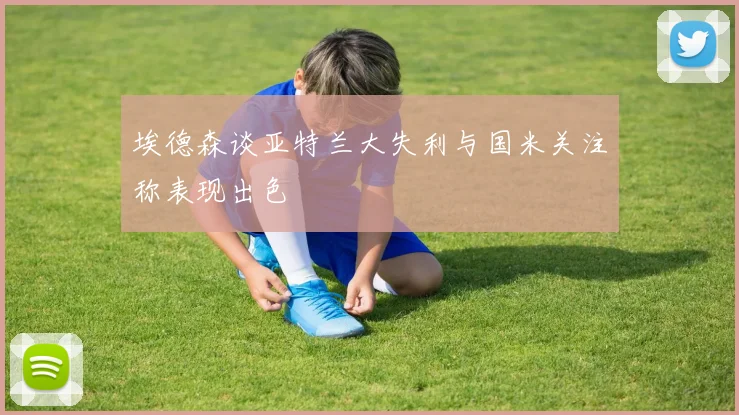 埃德森谈亚特兰大失利与国米关注称表现出色