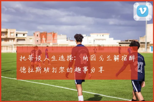 托蒂谈人生选择：纳因戈兰解宿醉德拉斯助打架的趣事分享